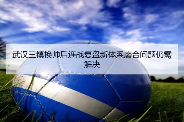 武汉三镇换帅后连战复盘新体系磨合问题仍需解决